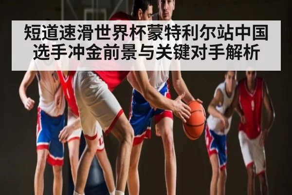 短道速滑世界杯蒙特利尔站中国选手冲金前景与关键对手解析 - kaiyun