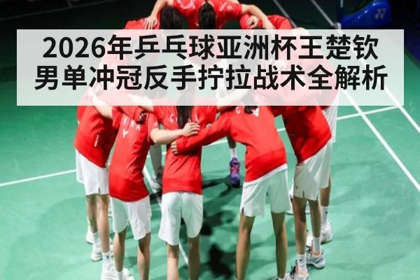 2026年乒乓球亚洲杯王楚钦男单冲冠反手拧拉战术全解析 - kaiyun