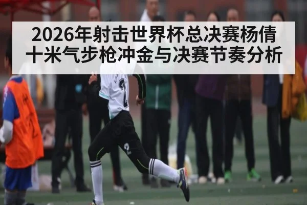 2026年射击世界杯总决赛杨倩十米气步枪冲金与决赛节奏分析 - kaiyun