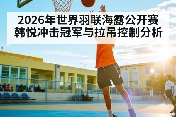 2026年世界羽联海露公开赛韩悦冲击冠军与拉吊控制分析